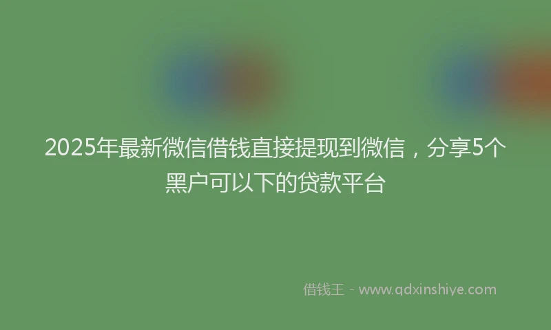 2025年最新微信借钱直接提现到微信，分享5个黑户可以下的贷款平台