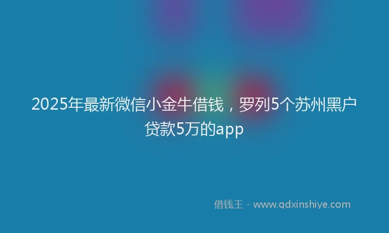 2025年最新微信小金牛借钱，罗列5个苏州黑户贷款5万的app