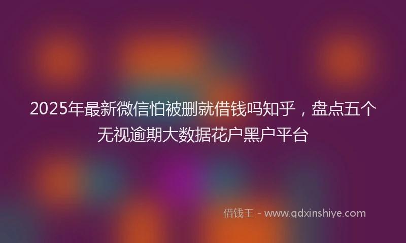 2025年最新微信怕被删就借钱吗知乎，盘点五个无视逾期大数据花户黑户平台