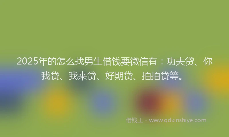 2025年的怎么找男生借钱要微信有：功夫贷、你我贷、我来贷、好期贷、拍拍贷等。