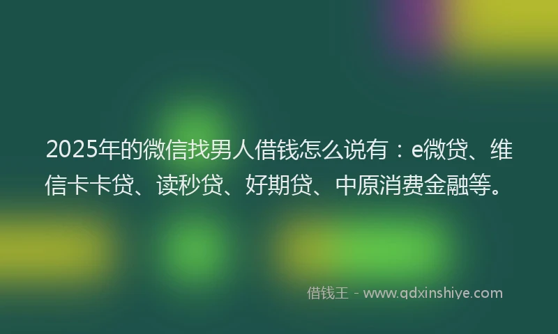 2025年的微信找男人借钱怎么说有：e微贷、维信卡卡贷、读秒贷、好期贷、中原消费金融等。