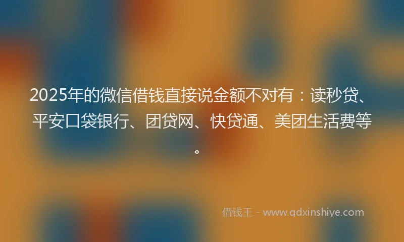 2025年的微信借钱直接说金额不对有：读秒贷、平安口袋银行、团贷网、快贷通、美团生活费等。