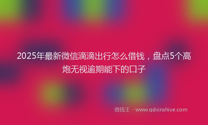 2025年最新微信滴滴出行怎么借钱，盘点5个高炮无视逾期能下的口子