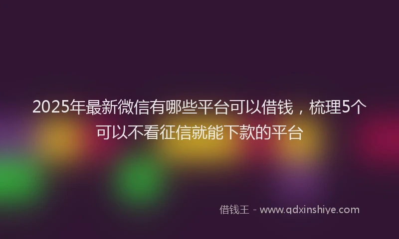 2025年最新微信有哪些平台可以借钱，梳理5个可以不看征信就能下款的平台