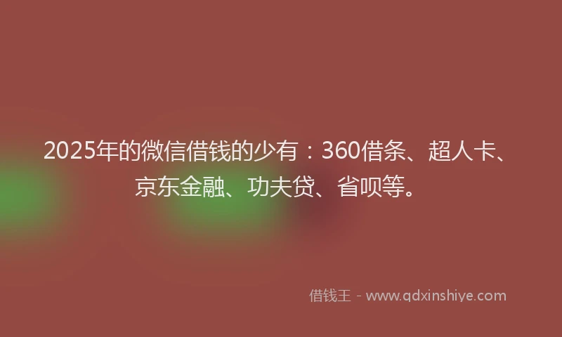 2025年的微信借钱的少有：360借条、超人卡、京东金融、功夫贷、省呗等。