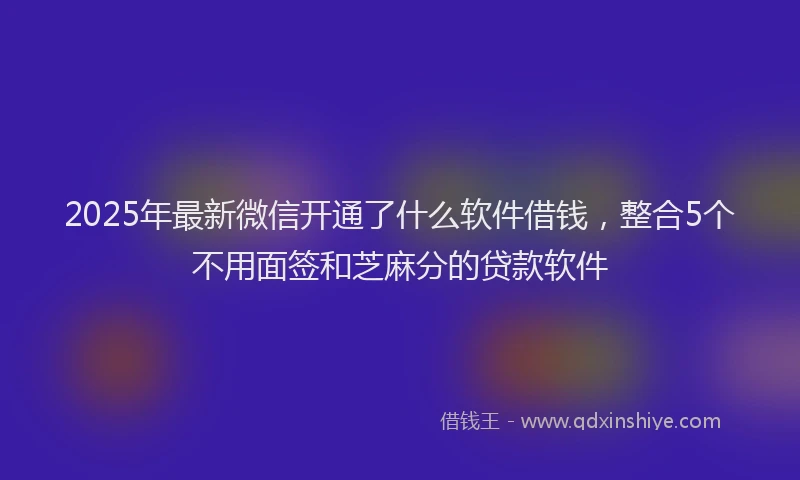 2025年最新微信开通了什么软件借钱，整合5个不用面签和芝麻分的贷款软件