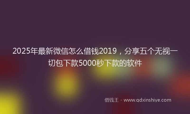 2025年最新微信怎么借钱2019，分享五个无视一切包下款5000秒下款的软件