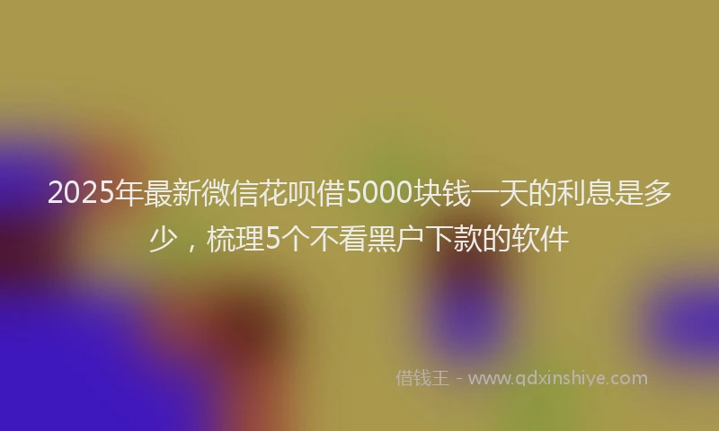 2025年最新微信花呗借5000块钱一天的利息是多少，梳理5个不看黑户下款的软件