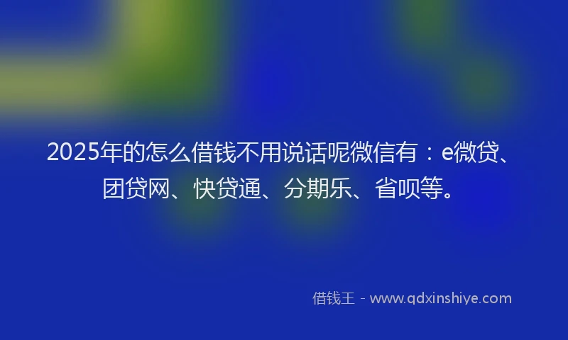 2025年的怎么借钱不用说话呢微信有：e微贷、团贷网、快贷通、分期乐、省呗等。