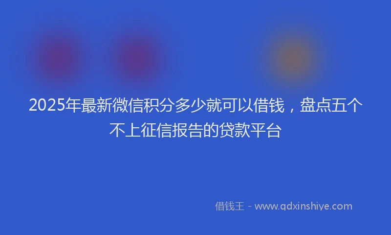 2025年最新微信积分多少就可以借钱，盘点五个不上征信报告的贷款平台