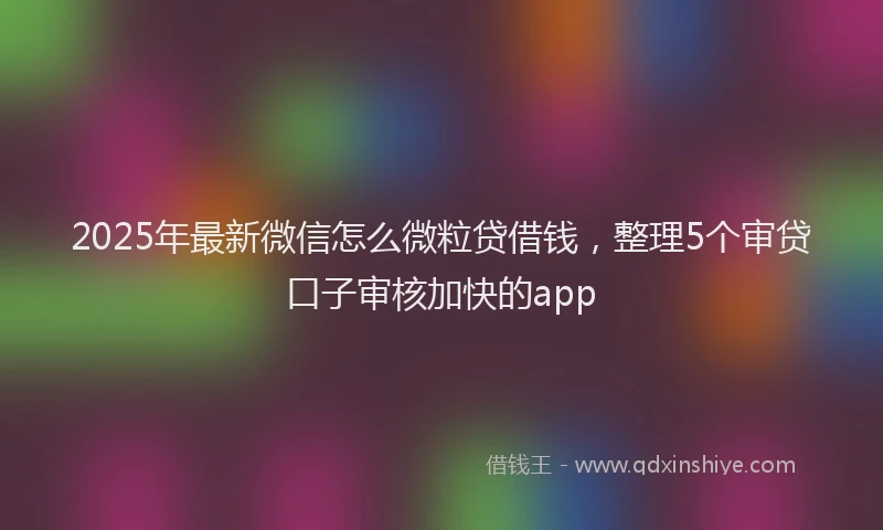 2025年最新微信怎么微粒贷借钱，整理5个审贷口子审核加快的app