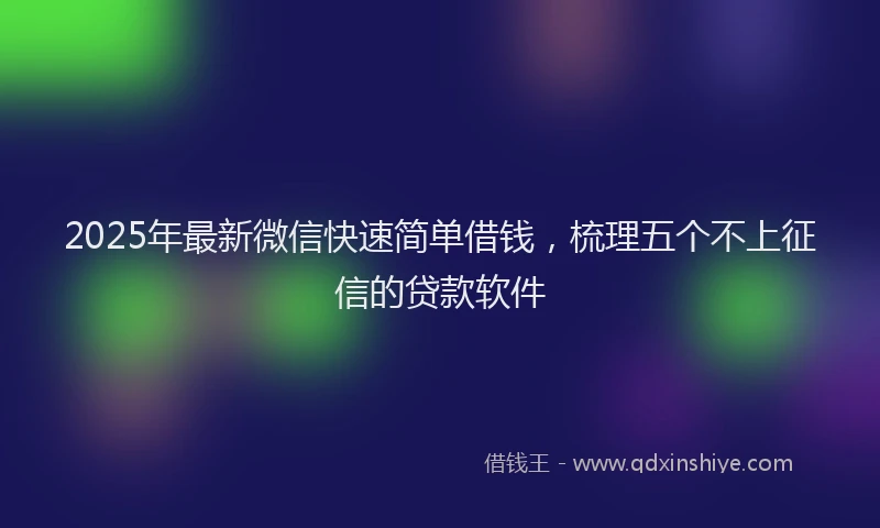 2025年最新微信快速简单借钱，梳理五个不上征信的贷款软件