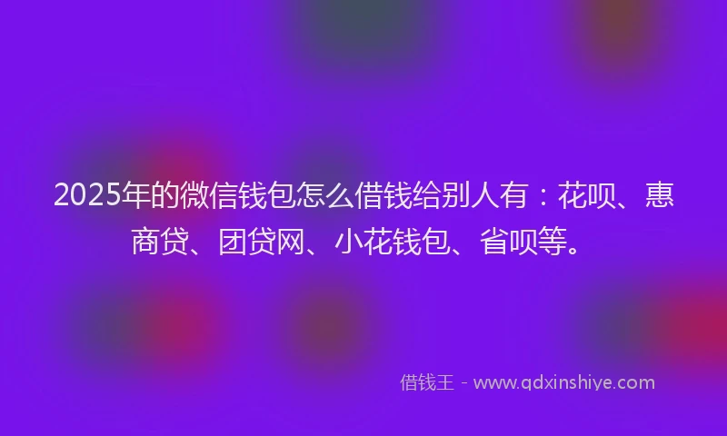 2025年的微信钱包怎么借钱给别人有：花呗、惠商贷、团贷网、小花钱包、省呗等。