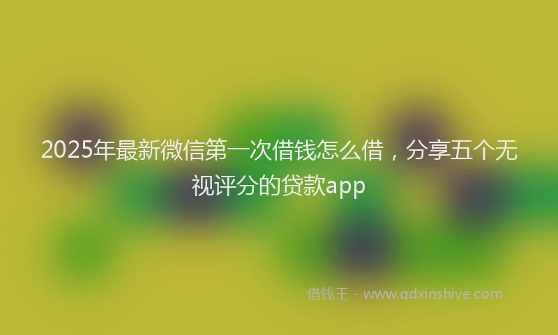 2025年最新微信第一次借钱怎么借，分享五个无视评分的贷款app