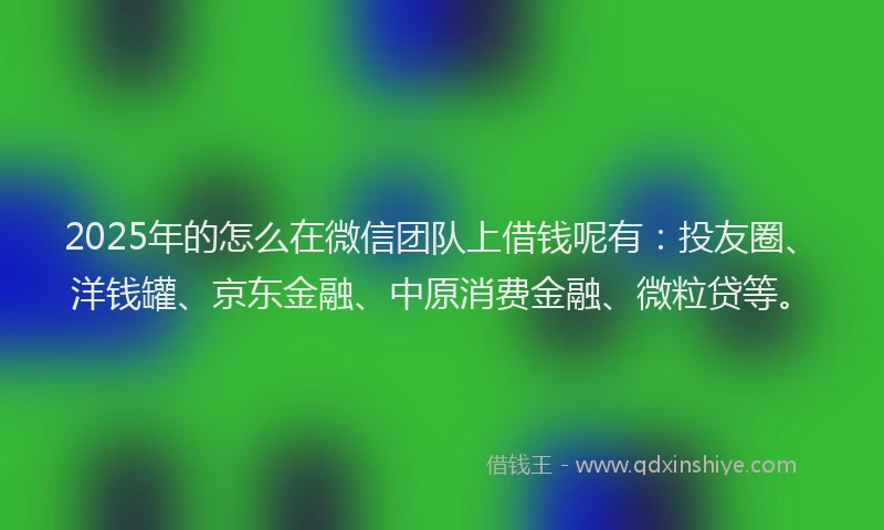 2025年的怎么在微信团队上借钱呢有：投友圈、洋钱罐、京东金融、中原消费金融、微粒贷等。