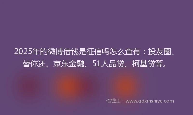 2025年的微博借钱是征信吗怎么查有：投友圈、替你还、京东金融、51人品贷、柯基贷等。
