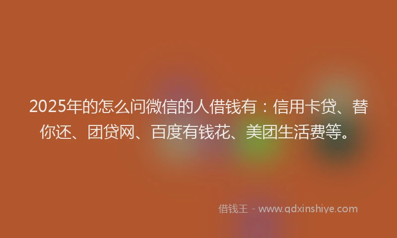 2025年的怎么问微信的人借钱有：信用卡贷、替你还、团贷网、百度有钱花、美团生活费等。