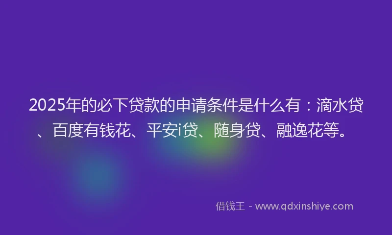 2025年的必下贷款的申请条件是什么有：滴水贷、百度有钱花、平安i贷、随身贷、融逸花等。