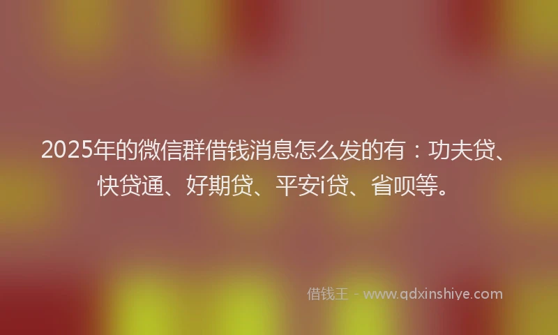2025年的微信群借钱消息怎么发的有：功夫贷、快贷通、好期贷、平安i贷、省呗等。