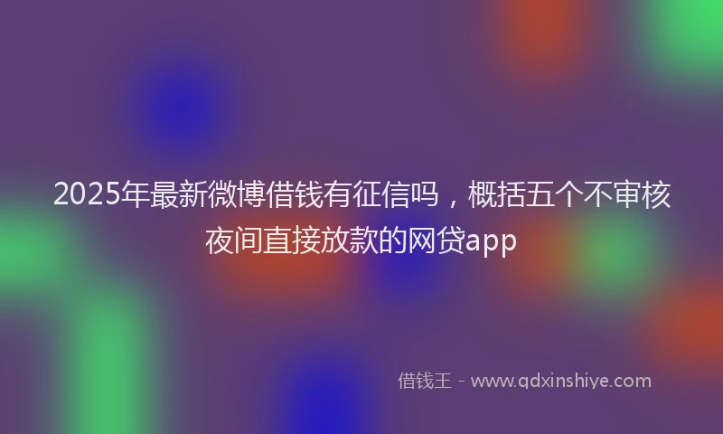 2025年最新微博借钱有征信吗，概括五个不审核夜间直接放款的网贷app