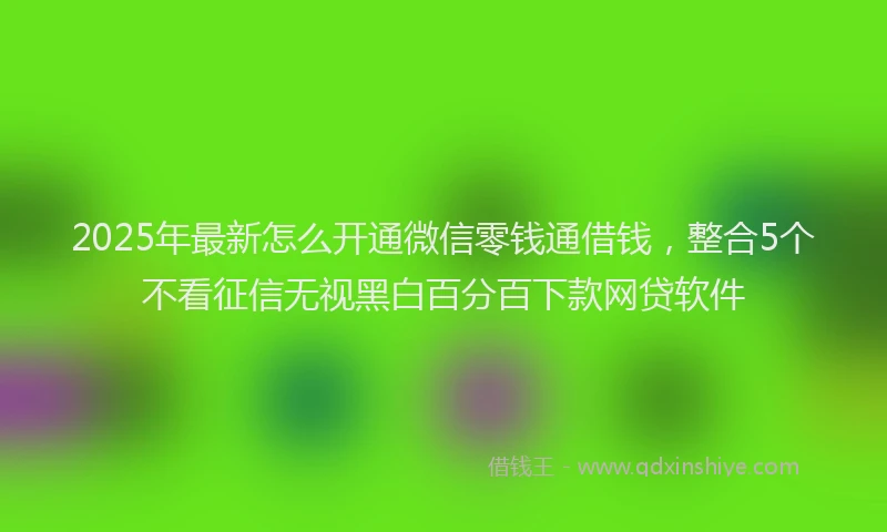2025年最新怎么开通微信零钱通借钱，整合5个不看征信无视黑白百分百下款网贷软件