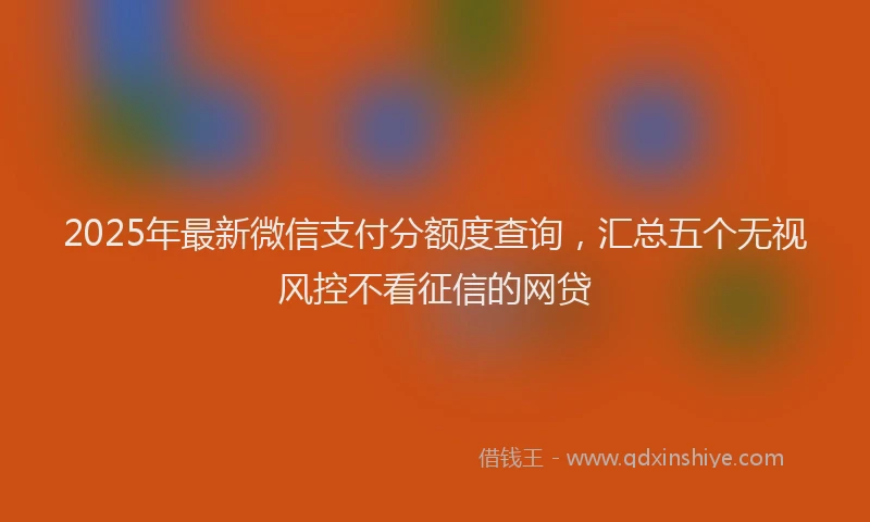 2025年最新微信支付分额度查询，汇总五个无视风控不看征信的网贷