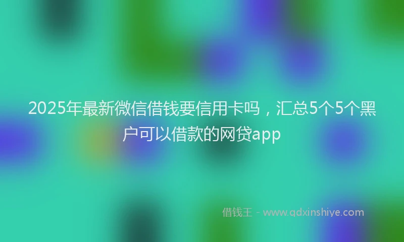 2025年最新微信借钱要信用卡吗，汇总5个5个黑户可以借款的网贷app