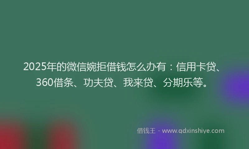 2025年的微信婉拒借钱怎么办有：信用卡贷、360借条、功夫贷、我来贷、分期乐等。