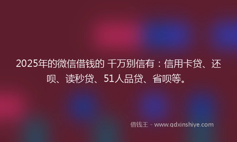 2025年的微信借钱的 千万别信有：信用卡贷、还呗、读秒贷、51人品贷、省呗等。