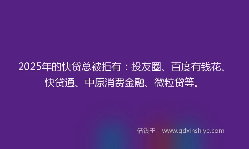 2025年的快贷总被拒有：投友圈、百度有钱花、快贷通、中原消费金融、微粒贷等。