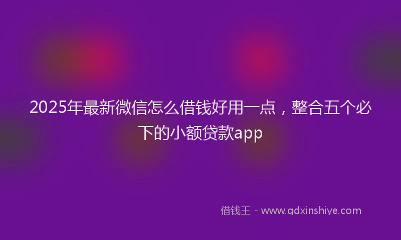 2025年最新微信怎么借钱好用一点，整合五个必下的小额贷款app
