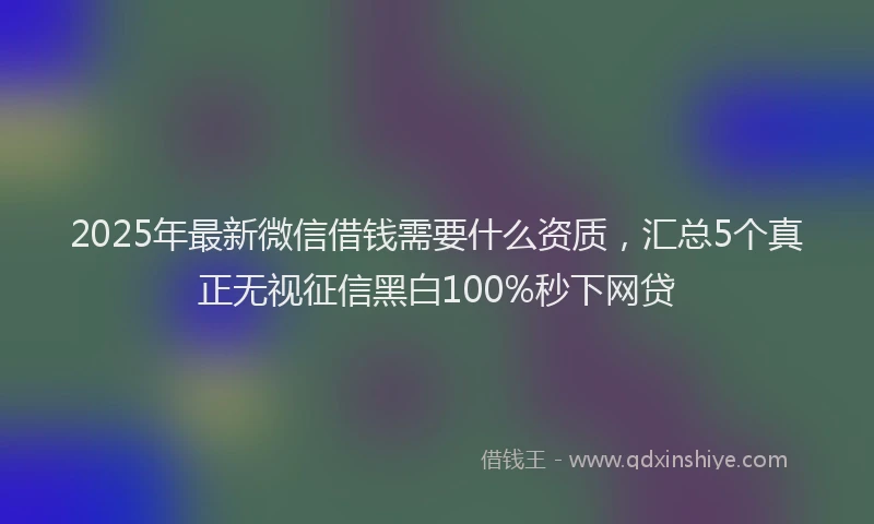 2025年最新微信借钱需要什么资质，汇总5个真正无视征信黑白100%秒下网贷