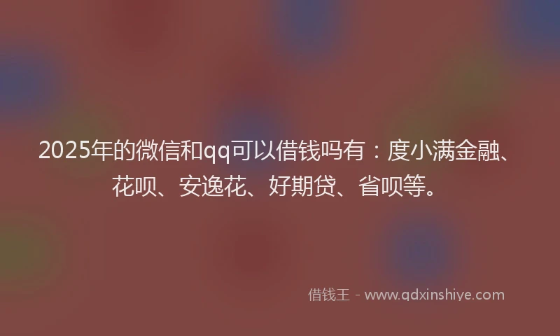2025年的微信和qq可以借钱吗有：度小满金融、花呗、安逸花、好期贷、省呗等。
