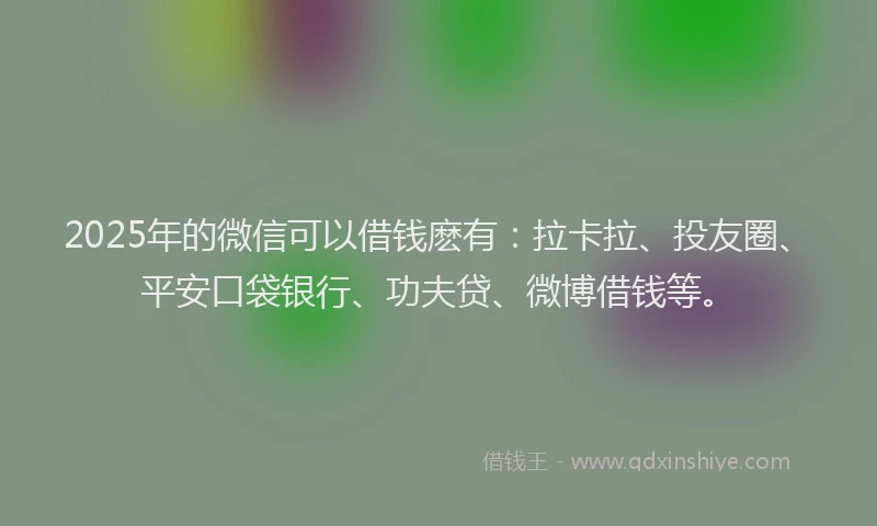 2025年的微信可以借钱麽有：拉卡拉、投友圈、平安口袋银行、功夫贷、微博借钱等。