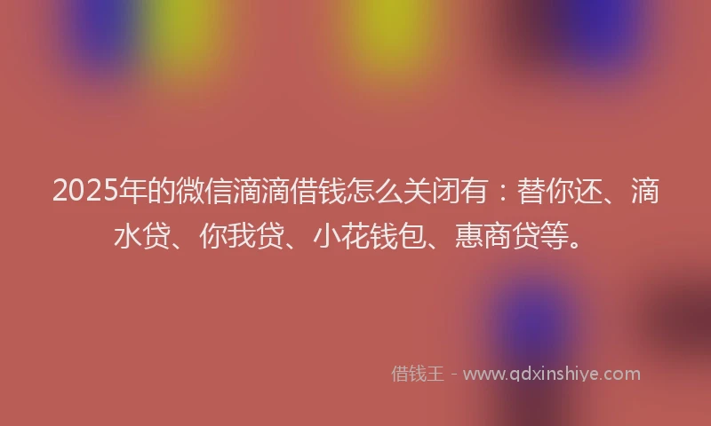 2025年的微信滴滴借钱怎么关闭有：替你还、滴水贷、你我贷、小花钱包、惠商贷等。