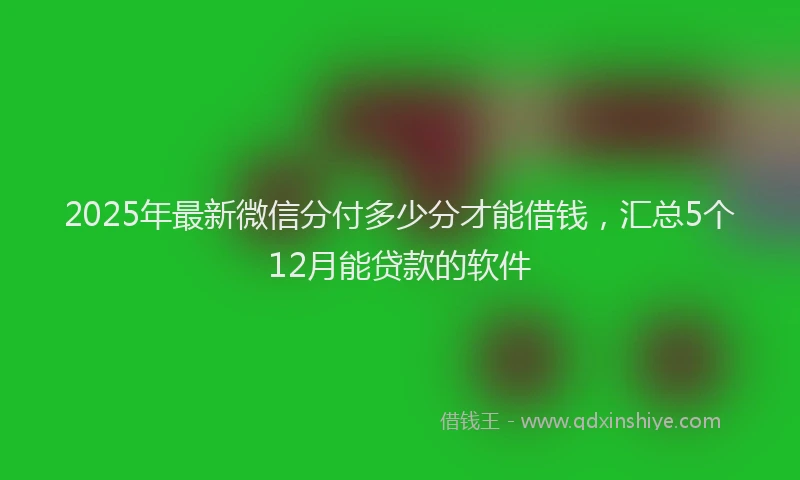 2025年最新微信分付多少分才能借钱，汇总5个12月能贷款的软件