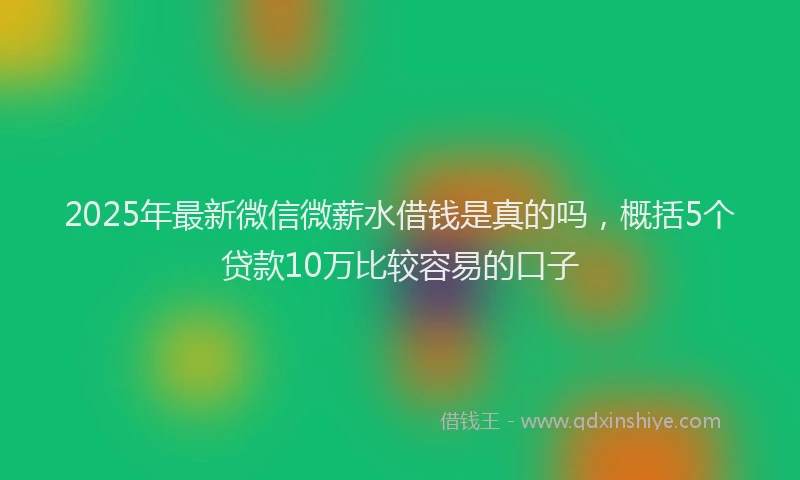 2025年最新微信微薪水借钱是真的吗，概括5个贷款10万比较容易的口子