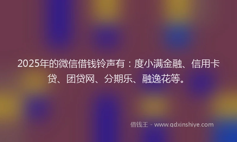 2025年的微信借钱铃声有：度小满金融、信用卡贷、团贷网、分期乐、融逸花等。