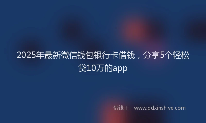 2025年最新微信钱包银行卡借钱，分享5个轻松贷10万的app