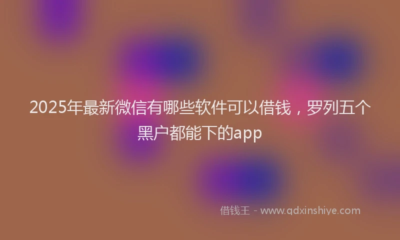 2025年最新微信有哪些软件可以借钱，罗列五个黑户都能下的app