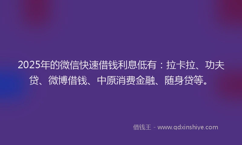 2025年的微信快速借钱利息低有：拉卡拉、功夫贷、微博借钱、中原消费金融、随身贷等。