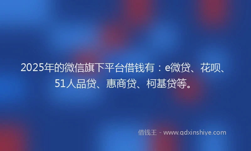 2025年的微信旗下平台借钱有：e微贷、花呗、51人品贷、惠商贷、柯基贷等。