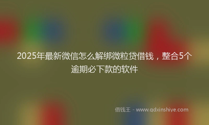 2025年最新微信怎么解绑微粒贷借钱，整合5个逾期必下款的软件