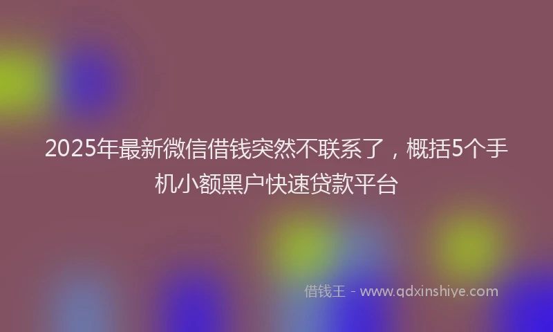 2025年最新微信借钱突然不联系了，概括5个手机小额黑户快速贷款平台