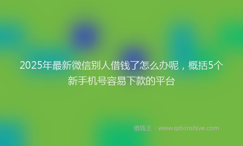 2025年最新微信别人借钱了怎么办呢，概括5个新手机号容易下款的平台