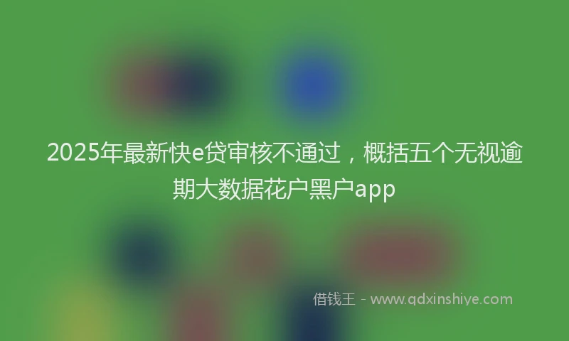 2025年最新快e贷审核不通过，概括五个无视逾期大数据花户黑户app