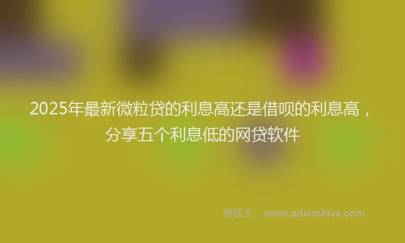 2025年最新微粒贷的利息高还是借呗的利息高，分享五个利息低的网贷软件