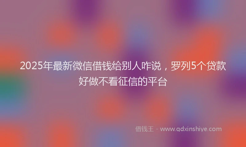 2025年最新微信借钱给别人咋说，罗列5个贷款好做不看征信的平台
