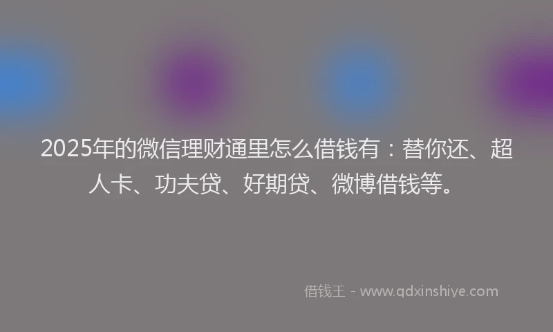 2025年的微信理财通里怎么借钱有：替你还、超人卡、功夫贷、好期贷、微博借钱等。