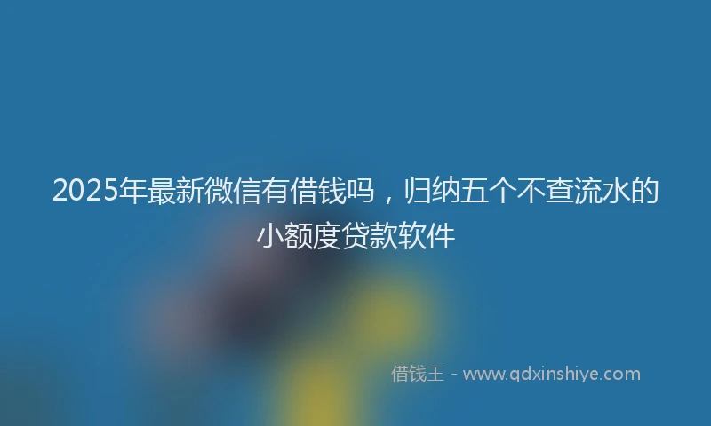 2025年最新微信有借钱吗，归纳五个不查流水的小额度贷款软件